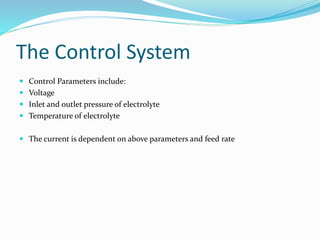 The Control System
 Control Parameters include:
 Voltage
 Inlet and outlet pressure of electrolyte
 Temperature of electrolyte
 The current is dependent on above parameters and feed rate
 
