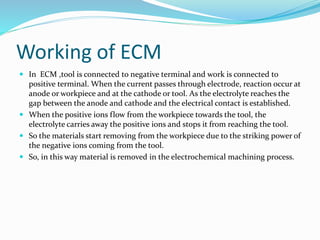 Working of ECM
 In ECM ,tool is connected to negative terminal and work is connected to
positive terminal. When the current passes through electrode, reaction occur at
anode or workpiece and at the cathode or tool. As the electrolyte reaches the
gap between the anode and cathode and the electrical contact is established.
 When the positive ions flow from the workpiece towards the tool, the
electrolyte carries away the positive ions and stops it from reaching the tool.
 So the materials start removing from the workpiece due to the striking power of
the negative ions coming from the tool.
 So, in this way material is removed in the electrochemical machining process.
 