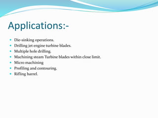 Applications:-
 Die-sinking operations.
 Drilling jet engine turbine blades.
 Multiple hole drilling.
 Machining steam Turbine blades within close limit.
 Micro machining
 Profiling and contouring.
 Rifling barrel.
 