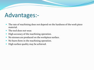 Advantages:-
 The rate of machining does not depend on the hardness of the work piece
material.
 The tool does not wear.
 High accuracy of the machining operation.
 No stresses are produced on the workpiece surface.
 No burrs form in the machining operation.
 High surface quality may be achieved.
 