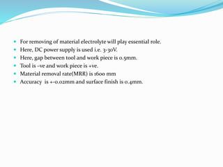  For removing of material electrolyte will play essential role.
 Here, DC power supply is used i.e. 3-30V.
 Here, gap between tool and work piece is 0.5mm.
 Tool is –ve and work piece is +ve.
 Material removal rate(MRR) is 1600 mm
 Accuracy is +-0.02mm and surface finish is 0.4mm.
 
