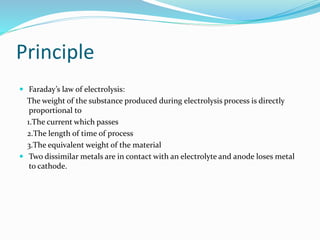 Principle
 Faraday’s law of electrolysis:
The weight of the substance produced during electrolysis process is directly
proportional to
1.The current which passes
2.The length of time of process
3.The equivalent weight of the material
 Two dissimilar metals are in contact with an electrolyte and anode loses metal
to cathode.
 