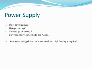 Power Supply
1. Type: direct current
• Voltage: 2 to 35V
• Current: 50 to 40,000 A
• Current density: 20A/cm2 to 300 A/cm2
 A constant voltage has to be maintained and high density is required.
 