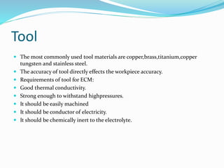 Tool
 The most commonly used tool materials are copper,brass,titanium,copper
tungsten and stainless steel.
 The accuracy of tool directly effects the workpiece accuracy.
 Requirements of tool for ECM:
 Good thermal conductivity.
 Strong enough to withstand highpressures.
 It should be easily machined
 It should be conductor of electricity.
 It should be chemically inert to the electrolyte.
 
