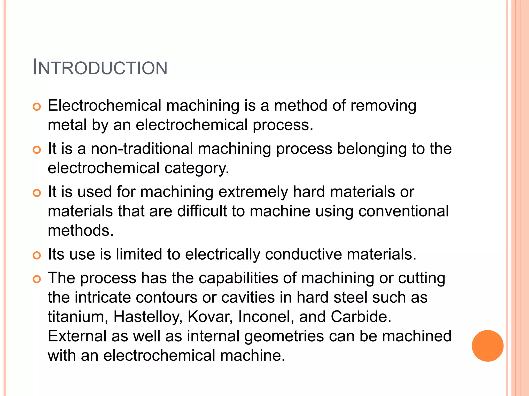 INTRODUCTION
Electrochemical machining is a method of removing
metal by an electrochemical process.
It is a non-traditional machining process belonging to the
electrochemical category.
It is used for machining extremely hard materials or
materials that are difficult to machine using conventional
methods.
Its use is limited to electrically conductive materials.
The process has the capabilities of machining or cutting
the intricate contours or cavities in hard steel such as
titanium, Hastelloy, Kovar, Inconel, and Carbide.
External as well as internal geometries can be machined
with an electrochemical machine.