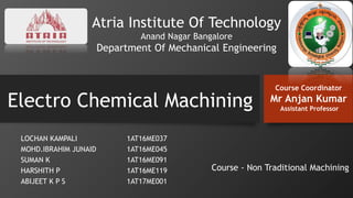 Electro Chemical Machining
LOCHAN KAMPALI 1AT16ME037
MOHD.IBRAHIM JUNAID 1AT16ME045
SUMAN K 1AT16ME091
HARSHITH P 1AT16ME119
ABIJEET K P S 1AT17ME001
Atria Institute Of Technology
Anand Nagar Bangalore
Department Of Mechanical Engineering
Course Coordinator
Mr Anjan Kumar
Assistant Professor
Course - Non Traditional Machining
 
