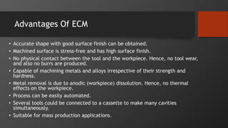 Advantages Of ECM
• Accurate shape with good surface finish can be obtained.
• Machined surface is stress-free and has high surface finish.
• No physical contact between the tool and the workpiece. Hence, no tool wear,
and also no burrs are produced.
• Capable of machining metals and alloys irrespective of their strength and
hardness.
• Metal removal is due to anodic (workpiece) dissolution. Hence, no thermal
effects on the workpiece.
• Process can be easily automated.
• Several tools could be connected to a cassette to make many cavities
simultaneously.
• Suitable for mass production applications.
 
