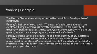 Working Principle
• The Electro Chemical Machining works on the principle of Faraday’s law of
electrolysis.
• Faraday’s first law of electrolysis- “The mass of a substance altered at an
electrode during electrolysis is directly proportional to the quantity of
electricity transferred at that electrode. Quantity of electricity refers to the
quantity of electrical charge, typically measured in Coulomb.”
• Faraday’s second law of electrolysis- “For a given quantity of DC electricity,
the mass of an elemental material altered at an electrode is directly
proportional to the element’s equivalent weight. The equivalent weight of a
substance is equal to its molar mass divided by the change in oxidation state it
undergoes upon electrolysis.
 