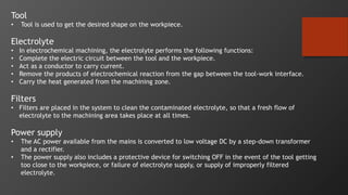 Tool
• Tool is used to get the desired shape on the workpiece.
Electrolyte
• In electrochemical machining, the electrolyte performs the following functions:
• Complete the electric circuit between the tool and the workpiece.
• Act as a conductor to carry current.
• Remove the products of electrochemical reaction from the gap between the tool-work interface.
• Carry the heat generated from the machining zone.
Filters
• Filters are placed in the system to clean the contaminated electrolyte, so that a fresh flow of
electrolyte to the machining area takes place at all times.
Power supply
• The AC power available from the mains is converted to low voltage DC by a step-down transformer
and a rectifier.
• The power supply also includes a protective device for switching OFF in the event of the tool getting
too close to the workpiece, or failure of electrolyte supply, or supply of improperly filtered
electrolyte.
 