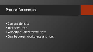 Process Parameters
• Current density
• Tool feed rate
• Velocity of electrolyte flow
• Gap between workpiece and tool
 