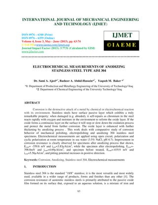 International Journal of Mechanical Engineering and Technology (IJMET), ISSN 0976 –
6340(Print), ISSN 0976 – 6359(Online) Volume 4, Issue 3, May - June (2013) © IAEME
63
ELECTROCHEMICAL MEASUREMENTS OF ANODIZING
STAINLESS STEEL TYPE AISI 304
Dr. Sami A. Ajeel*1
, Basheer A. Abdul-Hussein*2
, Yaqoob M. Baker *1
*1: Department of Production and Metallurgy Engineering of the University of Technology/ Iraq
*2: Department of Chemical Engineering of the University Technology/ Iraq
ABSTRACT
Corrosion is the destructive attack of a metal by chemical or electrochemical reaction
with its environment. Stainless steels have surface passive layer which exhibits a truly
remarkable property: when damaged (e.g. abraded), it self-repairs as chromium in the steel
reacts rapidly with oxygen and moisture in the environment to reform the oxide layer. If the
oxide forms a continuous layer on the surface it will stop or slow down the oxidation process
and protect the metal from further corrosion. The oxide layer is enhanced with further
thickening by anodizing process . This work deals with comparative study of corrosion
behavior of mechanical polishing, electropolishing and anodizing 304 stainless steel
specimens. Electrochemical measurements are applied using open circuit, polarization and
cyclic polarization at room temperature in sea water (3.5% NaCl, pH 6.7). Improvement in
corrosion resistance is clearly observed for specimens after anodizing process that shown,
Ecorr= -359.6 mV and icorr=3.83µA/cm2
, while the specimen after electropolishing, Ecorr=-
398.8mV and icorr=4.69µA/cm2
, and specimen before treated, Ecorr=-419.9 mV and
icorr=5.56µA/cm2
, and pitting potential increases in positive direction.
Keywords: Corrosion, Anodizing, Stainless steel 304, Electrochemical measurements
1. INTRODUCTION
Stainless steel 304 is the standard "18/8" stainless; it is the most versatile and most widely
used, available in a wider range of products, forms and finishes than any other [1]. The
corrosion resistance of austenitic stainless steels is primarily attributed to the passive oxide
film formed on its surface that, exposed to an aqueous solution, is a mixture of iron and
INTERNATIONAL JOURNAL OF MECHANICAL ENGINEERING
AND TECHNOLOGY (IJMET)
ISSN 0976 – 6340 (Print)
ISSN 0976 – 6359 (Online)
Volume 4, Issue 3, May - June (2013), pp. 63-74
© IAEME: www.iaeme.com/ijmet.asp
Journal Impact Factor (2013): 5.7731 (Calculated by GISI)
www.jifactor.com
IJMET
© I A E M E
 