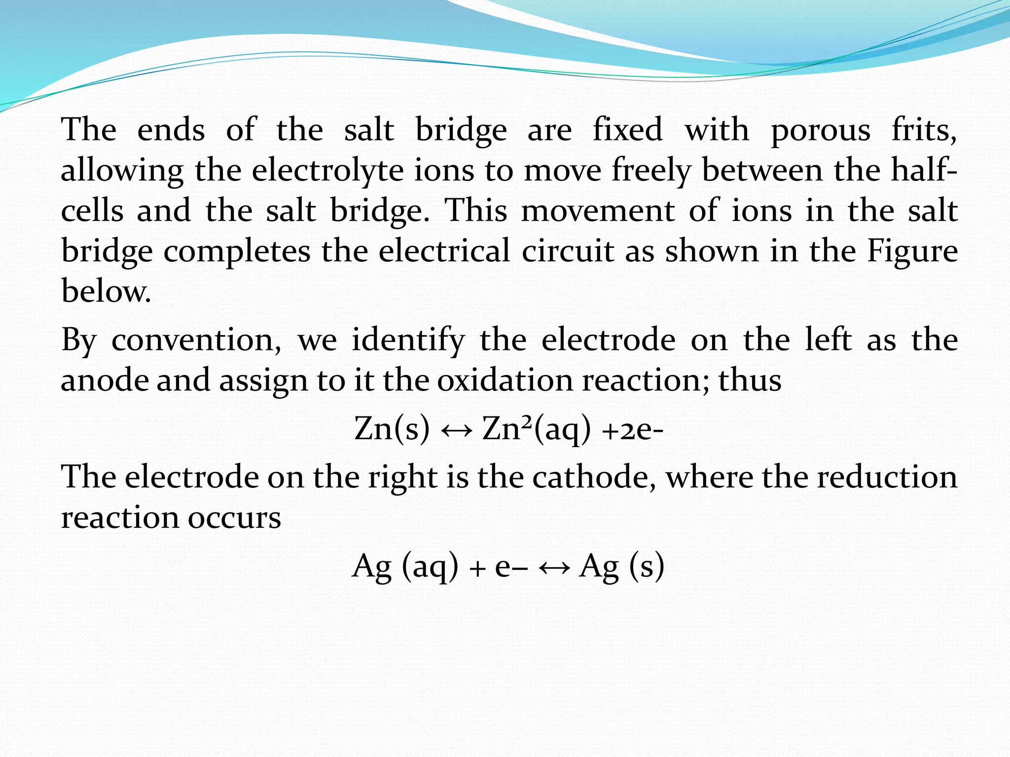 The ends of the salt bridge are fixed with porous frits,
allowing the electrolyte ions to move freely between the half-
cells and the salt bridge. This movement of ions in the salt
bridge completes the electrical circuit as shown in the Figure
below.
By convention, we identify the electrode on the left as the
anode and assign to it the oxidation reaction; thus
Zn(s) ↔ Zn²(aq) +2e-
The electrode on the right is the cathode, where the reduction
reaction occurs
Ag (aq) + e− ↔ Ag (s)
 
