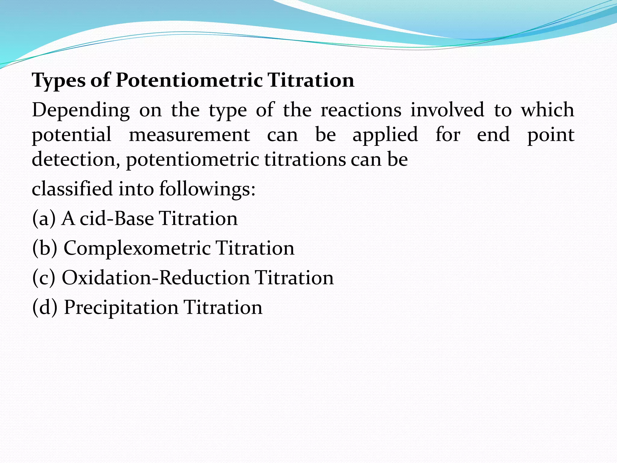 Types of Potentiometric Titration
Depending on the type of the reactions involved to which
potential measurement can be applied for end point
detection, potentiometric titrations can be
classified into followings:
(a) A cid-Base Titration
(b) Complexometric Titration
(c) Oxidation-Reduction Titration
(d) Precipitation Titration
 