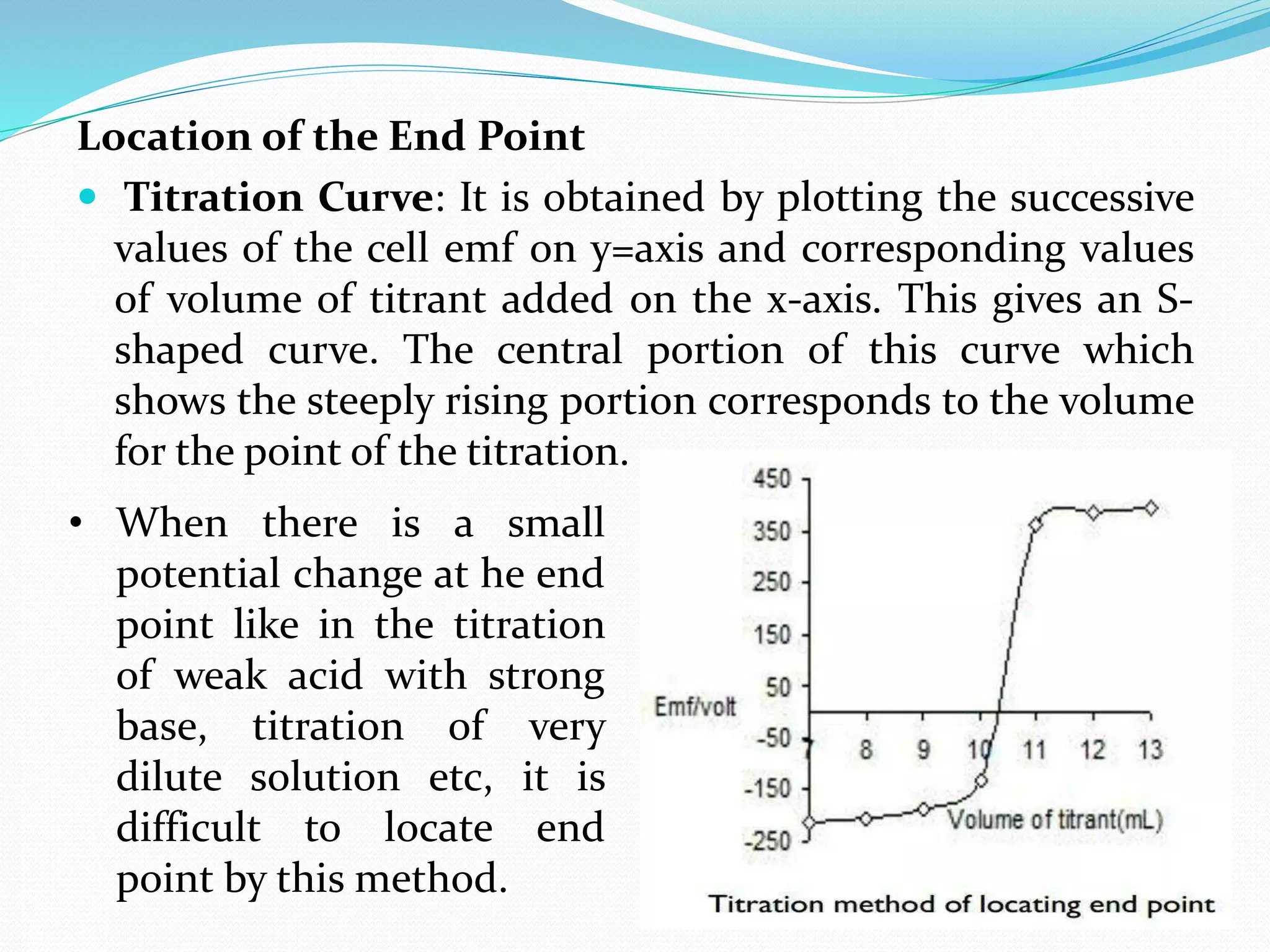 Location of the End Point
 Titration Curve: It is obtained by plotting the successive
values of the cell emf on y=axis and corresponding values
of volume of titrant added on the x-axis. This gives an S-
shaped curve. The central portion of this curve which
shows the steeply rising portion corresponds to the volume
for the point of the titration.
• When there is a small
potential change at he end
point like in the titration
of weak acid with strong
base, titration of very
dilute solution etc, it is
difficult to locate end
point by this method.
 