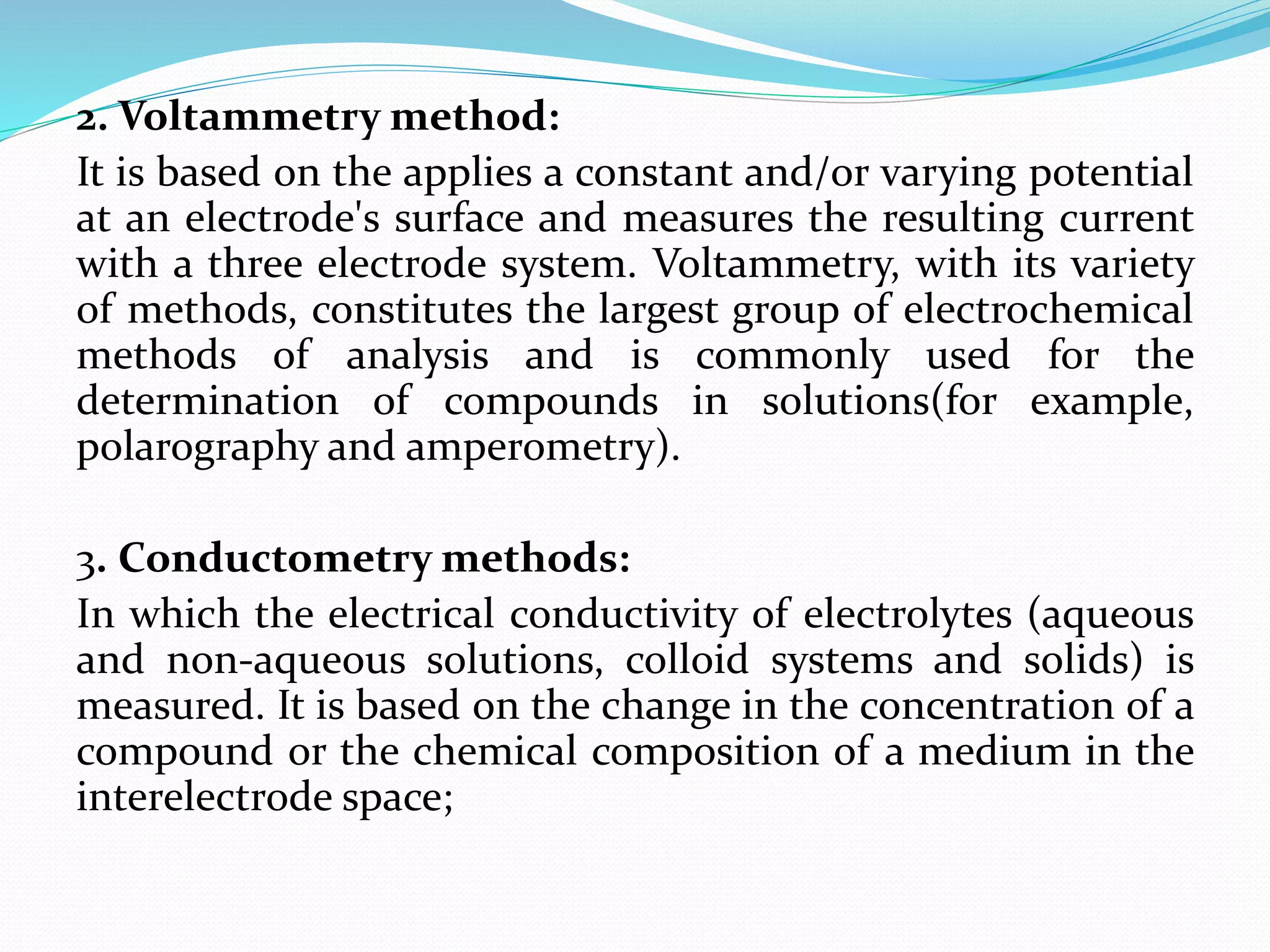 2. Voltammetry method:
It is based on the applies a constant and/or varying potential
at an electrode's surface and measures the resulting current
with a three electrode system. Voltammetry, with its variety
of methods, constitutes the largest group of electrochemical
methods of analysis and is commonly used for the
determination of compounds in solutions(for example,
polarography and amperometry).
3. Conductometry methods:
In which the electrical conductivity of electrolytes (aqueous
and non-aqueous solutions, colloid systems and solids) is
measured. It is based on the change in the concentration of a
compound or the chemical composition of a medium in the
interelectrode space;
 