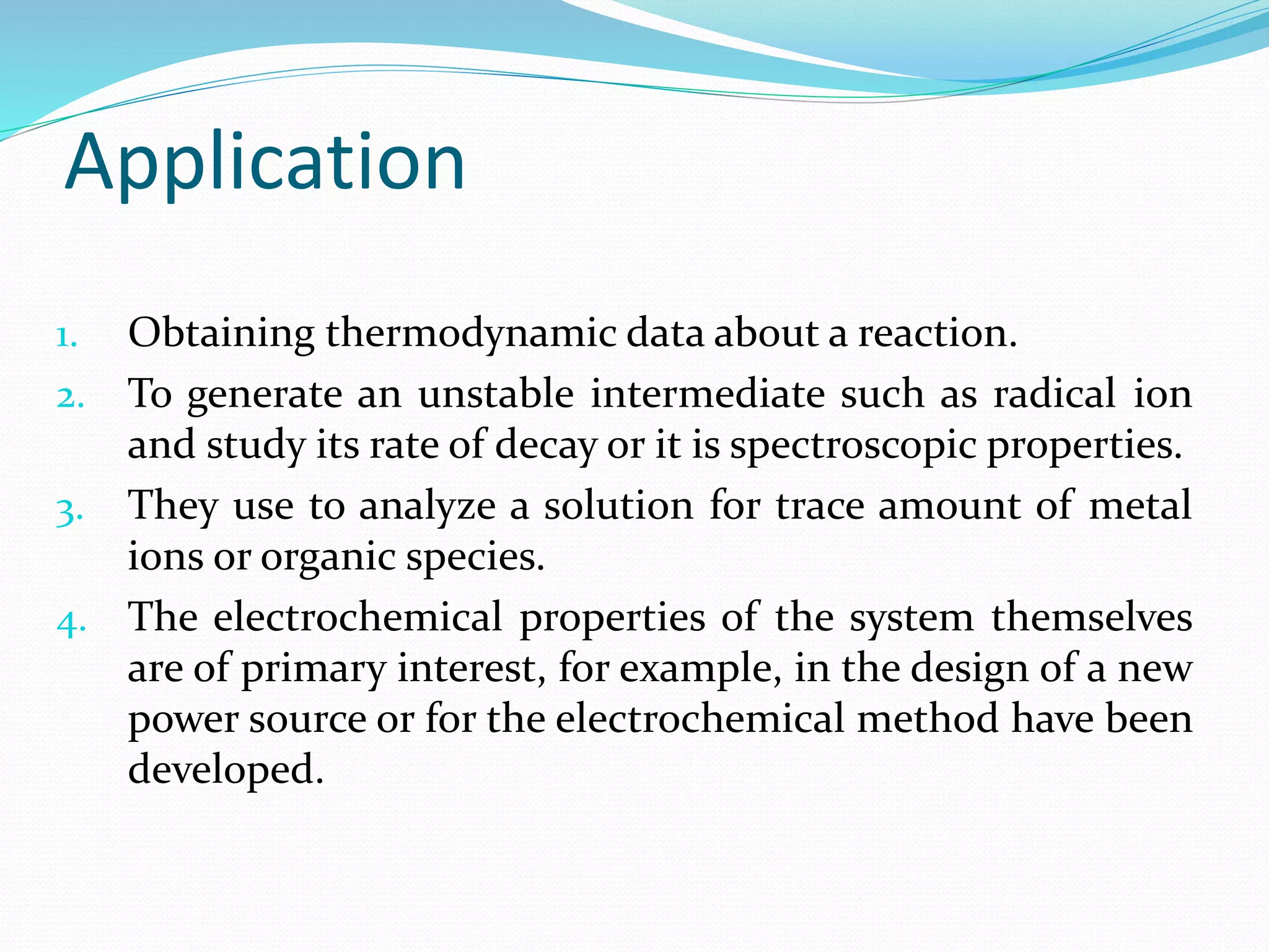 Application
1. Obtaining thermodynamic data about a reaction.
2. To generate an unstable intermediate such as radical ion
and study its rate of decay or it is spectroscopic properties.
3. They use to analyze a solution for trace amount of metal
ions or organic species.
4. The electrochemical properties of the system themselves
are of primary interest, for example, in the design of a new
power source or for the electrochemical method have been
developed.
 