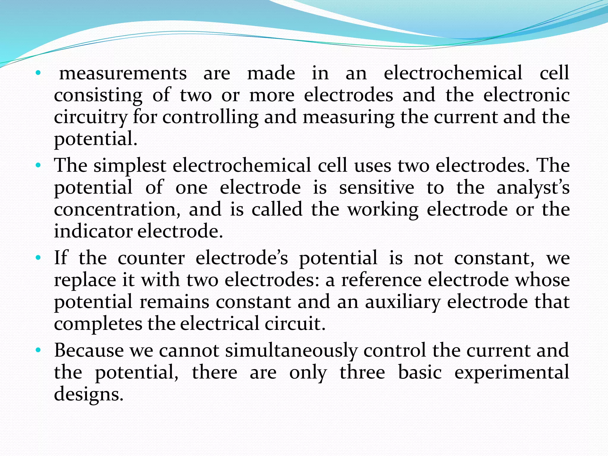 • measurements are made in an electrochemical cell
consisting of two or more electrodes and the electronic
circuitry for controlling and measuring the current and the
potential.
• The simplest electrochemical cell uses two electrodes. The
potential of one electrode is sensitive to the analyst’s
concentration, and is called the working electrode or the
indicator electrode.
• If the counter electrode’s potential is not constant, we
replace it with two electrodes: a reference electrode whose
potential remains constant and an auxiliary electrode that
completes the electrical circuit.
• Because we cannot simultaneously control the current and
the potential, there are only three basic experimental
designs.
 