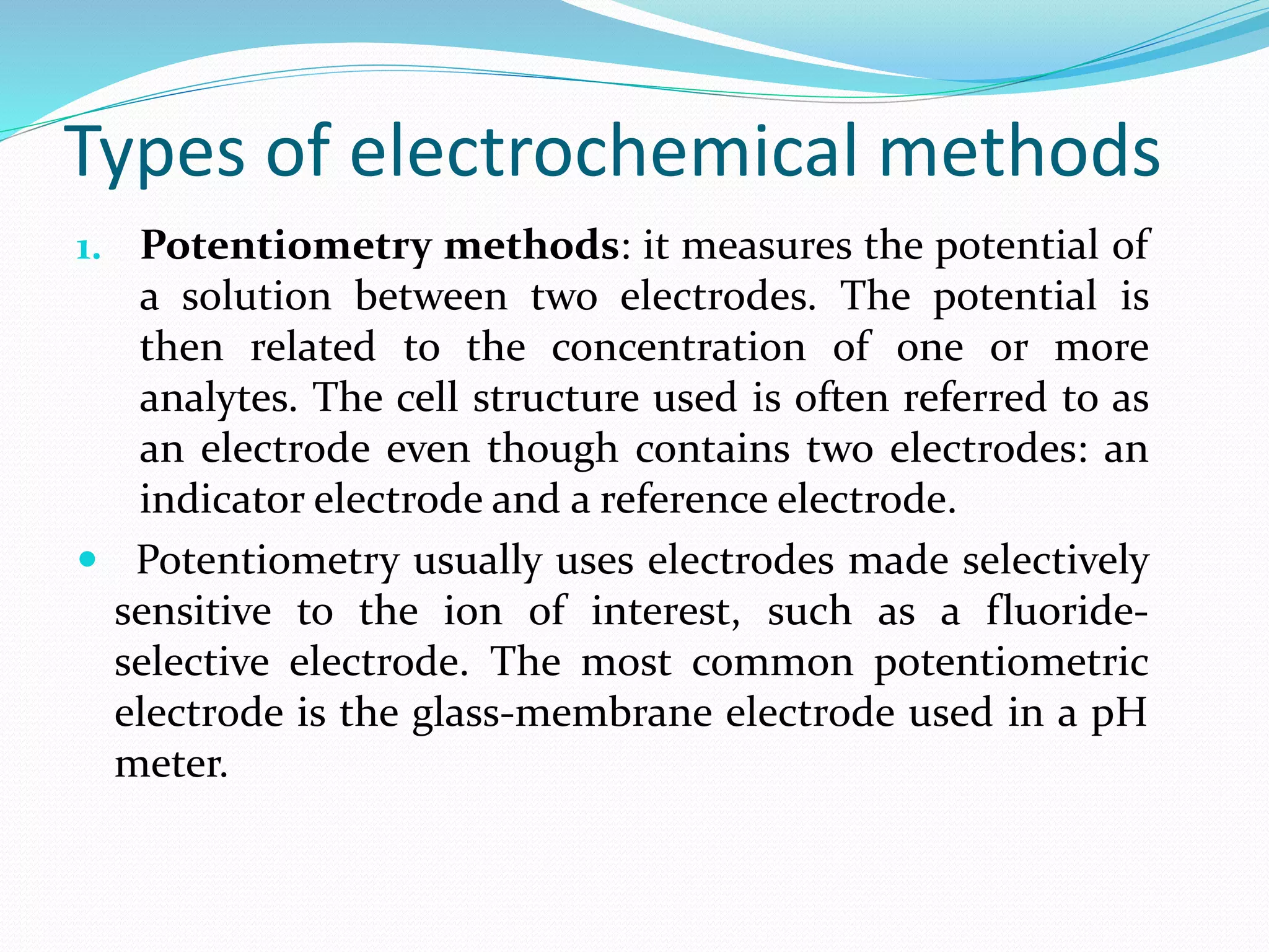 Types of electrochemical methods
1. Potentiometry methods: it measures the potential of
a solution between two electrodes. The potential is
then related to the concentration of one or more
analytes. The cell structure used is often referred to as
an electrode even though contains two electrodes: an
indicator electrode and a reference electrode.
 Potentiometry usually uses electrodes made selectively
sensitive to the ion of interest, such as a fluoride-
selective electrode. The most common potentiometric
electrode is the glass-membrane electrode used in a pH
meter.
 