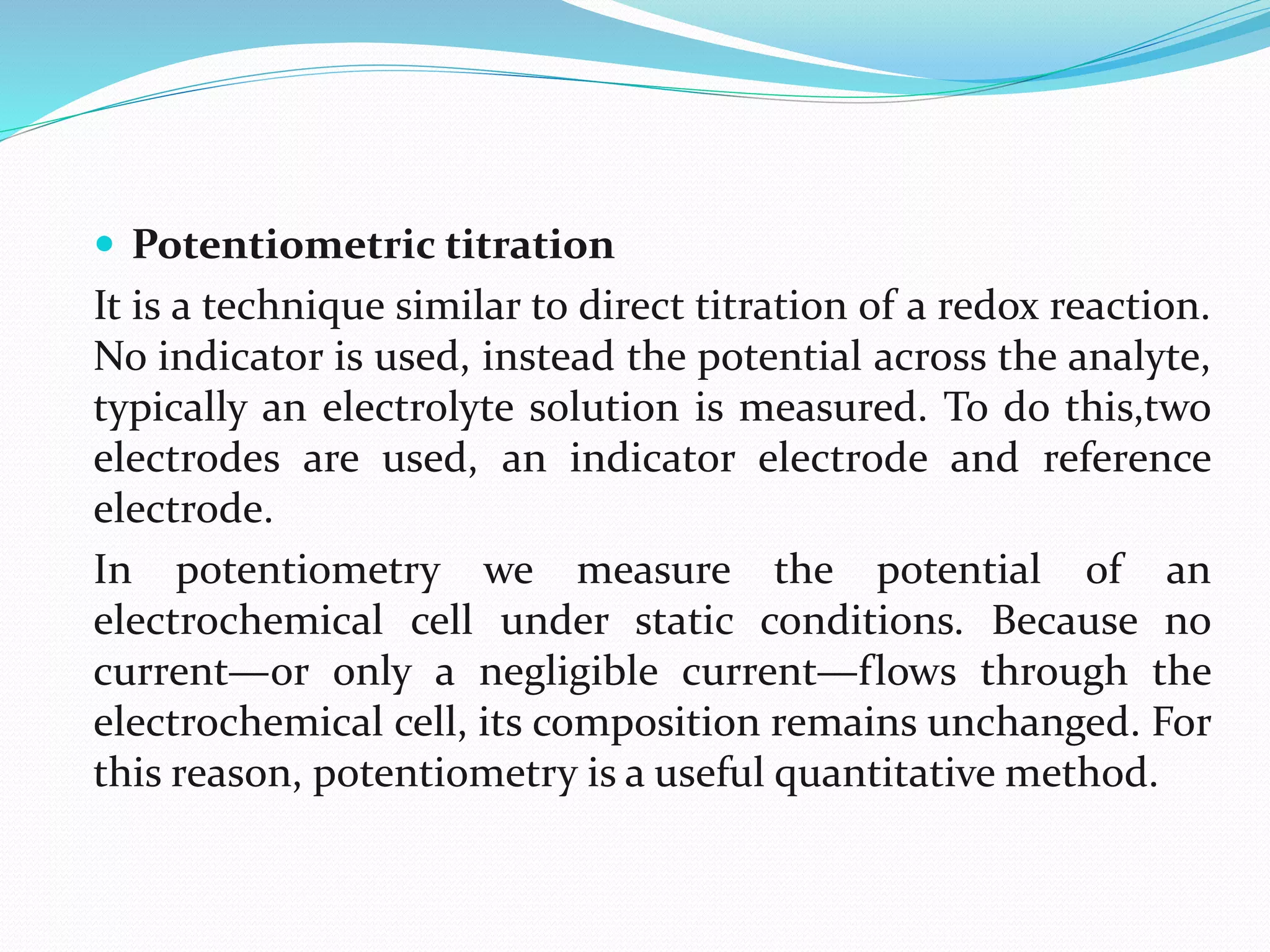  Potentiometric titration
It is a technique similar to direct titration of a redox reaction.
No indicator is used, instead the potential across the analyte,
typically an electrolyte solution is measured. To do this,two
electrodes are used, an indicator electrode and reference
electrode.
In potentiometry we measure the potential of an
electrochemical cell under static conditions. Because no
current—or only a negligible current—flows through the
electrochemical cell, its composition remains unchanged. For
this reason, potentiometry is a useful quantitative method.
 