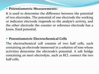  Potentiometric Measurements:
It is used to determine the difference between the potential
of two electrodes. The potential of one electrode the working
or indicator electrode responds to the analyte’s activity, and
the other electrode the counter or reference electrode has a
know, fixed potential.
 Potentiometric Electrochemical Cells
The electrochemical cell consists of two half cells, each
containing an electrode immersed in a solution of ions whose
activities determine the electrode’s potential. A salt bridge
containing an inert electrolyte, such as KCl, connect the two
half cells.
 