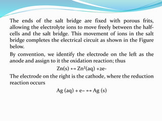 The ends of the salt bridge are fixed with porous frits,
allowing the electrolyte ions to move freely between the half-
cells and the salt bridge. This movement of ions in the salt
bridge completes the electrical circuit as shown in the Figure
below.
By convention, we identify the electrode on the left as the
anode and assign to it the oxidation reaction; thus
Zn(s) ↔ Zn²(aq) +2e-
The electrode on the right is the cathode, where the reduction
reaction occurs
Ag (aq) + e− ↔ Ag (s)
 