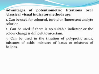 Advantages of potentiometric titrations over
'classical' visual indicator methods are:
1. Can be used for coloured, turbid or fluorescent analyte
solution.
2. Can be used if there is no suitable indicator or the
colour change is difficult to ascertain.
3. Can be used in the titration of polyprotic acids,
mixtures of acids, mixtures of bases or mixtures of
halides.
 