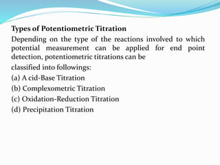 Types of Potentiometric Titration
Depending on the type of the reactions involved to which
potential measurement can be applied for end point
detection, potentiometric titrations can be
classified into followings:
(a) A cid-Base Titration
(b) Complexometric Titration
(c) Oxidation-Reduction Titration
(d) Precipitation Titration
 