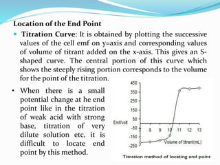 Location of the End Point
 Titration Curve: It is obtained by plotting the successive
values of the cell emf on y=axis and corresponding values
of volume of titrant added on the x-axis. This gives an S-
shaped curve. The central portion of this curve which
shows the steeply rising portion corresponds to the volume
for the point of the titration.
• When there is a small
potential change at he end
point like in the titration
of weak acid with strong
base, titration of very
dilute solution etc, it is
difficult to locate end
point by this method.
 