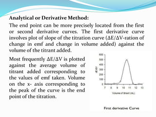 Analytical or Derivative Method:
The end point can be more precisely located from the first
or second derivative curves. The first derivative curve
involves plot of slope of the titration curve (ΔE/ΔV-ration of
change in emf and change in volume added) against the
volume of the titrant added.
Most frequently ΔE/ΔV is plotted
against the average volume of
titrant added corresponding to
the values of emf taken. Volume
on the x- axis corresponding to
the peak of the curve is the end
point of the titration.
 