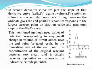  In second derivative curve we plot the slope of first
derivative curve (Δ2E/ΔV) against volume.The point on
volume axis where the curve cuts through zero on the
ordinate gives the end point.This point corresponds to the
largest steepest point on titration curve and maximum
slope of the ΔE/ΔV curve.
This mentioned methods need values of
potential corresponding to very small
change in volume of titrant added near
the end point for good result. In the
immediate area of the end point the
concentration of the original reactant
becomes very small, and it usually
becomes impossible for the ions to the
indicator electrode potential.
 