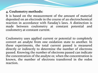 4. Coulometry methods:
It is based on the measurement of the amount of material
deposited on an electrode in the course of an electrochemical
reaction in accordance with Faraday’s laws. A distinction is
made between coulometry at constant potential and
coulometry at constant current.
Coulometry uses applied current or potential to completely
convert an analyte from one oxidation state to another. In
these experiments, the total current passed is measured
directly or indirectly to determine the number of electrons
passed. Knowing the number of electrons passed can indicate
the concentration of the analyte or, when the concentration is
known, the number of electrons transferred in the redox
reaction.
 