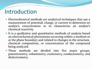 Introduction
 Electrochemical methods are analytical techniques that use a
measurement of potential, charge, or current to determine an
analyte’s concentration or to characterize an analyte’s
chemical reactivity.
 It is a qualitative and quantitative methods of analysis based
on electrochemical phenomena occurring within a medium or
at the phase boundary and related to changes in the structure,
chemical composition, or concentration of the compound
being analyzed.
 These methods are divided into five major groups:
potentiometry, voltammetry, coulometry, conductometry, and
dielectrometry.
 