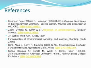 References
 Kissinger, Peter; William R. Heineman (1996-01-23). Laboratory Techniques
in Electroanalytical Chemistry, Second Edition, Revised and Expanded (2
ed.). CRC. ISBN 0-8247-9445-1.
 Zoski, Cynthia G. (2007-02-07).Handbook of Electrochemistry. Elsevier
Science. ISBN 0-444-51958-0.
 . F. Weber, Wied. Ann., 7, 536, 1879
 Fundamentals of Environmental sampling and analysis_Chunlong (Carl)
Zhang
 Bard, Allen J.; Larry R. Faulkner (2000-12-18). Electrochemical Methods:
Fundamentals and Applications (2 ed.). Wiley. ISBN 0-471-04372-9.
 Skoog, Douglas A.; Donald M. West; F. James Holler (1995-08-
25).Fundamentals of Analytical Chemistry (7th ed.). Harcourt Brace College
Publishers. ISBN 0-03-005938-0.
 