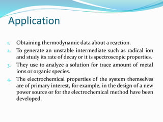 Application
1. Obtaining thermodynamic data about a reaction.
2. To generate an unstable intermediate such as radical ion
and study its rate of decay or it is spectroscopic properties.
3. They use to analyze a solution for trace amount of metal
ions or organic species.
4. The electrochemical properties of the system themselves
are of primary interest, for example, in the design of a new
power source or for the electrochemical method have been
developed.
 