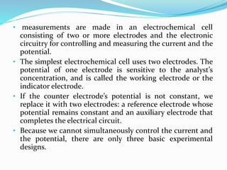 • measurements are made in an electrochemical cell
consisting of two or more electrodes and the electronic
circuitry for controlling and measuring the current and the
potential.
• The simplest electrochemical cell uses two electrodes. The
potential of one electrode is sensitive to the analyst’s
concentration, and is called the working electrode or the
indicator electrode.
• If the counter electrode’s potential is not constant, we
replace it with two electrodes: a reference electrode whose
potential remains constant and an auxiliary electrode that
completes the electrical circuit.
• Because we cannot simultaneously control the current and
the potential, there are only three basic experimental
designs.
 