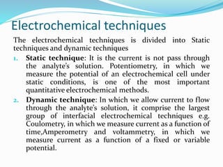 Electrochemical techniques
The electrochemical techniques is divided into Static
techniques and dynamic techniques
1. Static technique: It is the current is not pass through
the analyte’s solution. Potentiometry, in which we
measure the potential of an electrochemical cell under
static conditions, is one of the most important
quantitative electrochemical methods.
2. Dynamic technique: In which we allow current to flow
through the analyte’s solution, it comprise the largest
group of interfacial electrochemical techniques e.g.
Coulometry, in which we measure current as a function of
time,Amperometry and voltammetry, in which we
measure current as a function of a fixed or variable
potential.
 