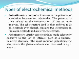 Types of electrochemical methods
1. Potentiometry methods: it measures the potential of
a solution between two electrodes. The potential is
then related to the concentration of one or more
analytes. The cell structure used is often referred to as
an electrode even though contains two electrodes: an
indicator electrode and a reference electrode.
 Potentiometry usually uses electrodes made selectively
sensitive to the ion of interest, such as a fluoride-
selective electrode. The most common potentiometric
electrode is the glass-membrane electrode used in a pH
meter.
 