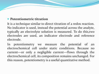  Potentiometric titration
It is a technique similar to direct titration of a redox reaction.
No indicator is used, instead the potential across the analyte,
typically an electrolyte solution is measured. To do this,two
electrodes are used, an indicator electrode and reference
electrode.
In potentiometry we measure the potential of an
electrochemical cell under static conditions. Because no
current—or only a negligible current—flows through the
electrochemical cell, its composition remains unchanged. For
this reason, potentiometry is a useful quantitative method.
 