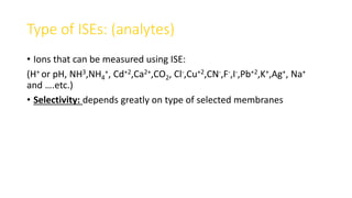 Type of ISEs: (analytes)
• Ions that can be measured using ISE:
(H+ or pH, NH3,NH4
+, Cd+2,Ca2+,CO2, Cl-,Cu+2,CN-,F-,I-,Pb+2,K+,Ag+, Na+
and ….etc.)
• Selectivity: depends greatly on type of selected membranes
 
