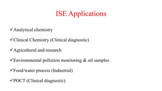 ISE Applications
Analytical chemistry
Clinical Chemistry (Clinical diagnostic)
Agricultural and research
Environmental pollution monitoring & oil samples
Food/water process (Industrial)
POCT (Clinical diagnostic)
 