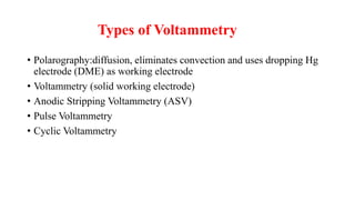 Types of Voltammetry
• Polarography:diffusion, eliminates convection and uses dropping Hg
electrode (DME) as working electrode
• Voltammetry (solid working electrode)
• Anodic Stripping Voltammetry (ASV)
• Pulse Voltammetry
• Cyclic Voltammetry
 