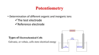 Potentiometry
• Determination of different organic and inorganic ions
The test electrode
Reference electrode
Types of Electrochemical Cells
Galvanic, or voltaic, cells store electrical energy
 
