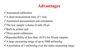 Advantages
Automated calibration
A short measurement time of 1 min
Automated measurement and calculation
The low sample volume of only 50 µl
Built-in printer and
Three-point calibration
Reproducibility of less than ±0.5% for 50 µm samples
A large measuring range of up to 3000 mOsm/kg
A resolution of 1 mOsm/kg over the entire measuring range
 