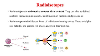 Radioisotopes
• Radioisotopes are radioactive isotopes of an element. They can also be defined
as atoms that contain an unstable combination of neutrons and protons, or
• Radioisotopes emit different forms of radiation when they decay. These are alpha
(α), beta (β), and gamma (γ). excess energy in their nucleus.
 