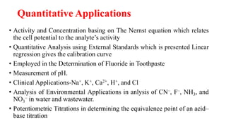 Quantitative Applications
• Activity and Concentration basing on The Nernst equation which relates
the cell potential to the analyte’s activity
• Quantitative Analysis using External Standards which is presented Linear
regression gives the calibration curve
• Employed in the Determination of Fluoride in Toothpaste
• Measurement of pH.
• Clinical Applications-Na+, K+, Ca2+, H+, and Cl
• Analysis of Environmental Applications in anlysis of CN–, F–, NH3, and
NO3
– in water and wastewater.
• Potentiometric Titrations in determining the equivalence point of an acid–
base titration
 