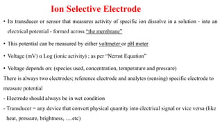 Ion Selective Electrode
• Its transducer or sensor that measures activity of specific ion dissolve in a solution - into an
electrical potential - formed across “the membrane”
• This potential can be measured by either voltmeter or pH meter
• Voltage (mV) α Log (ionic activity) ; as per “Nernst Equation”
• Voltage depends on: (species used, concentration, temperature and pressure)
There is always two electrodes; reference electrode and analytes (sensing) specific electrode to
measure potential
- Electrode should always be in wet condition
- Transducer = any device that convert physical quantity into electrical signal or vice versa (like
heat, pressure, brightness, ….etc)
 