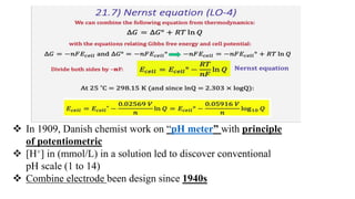  In 1909, Danish chemist work on “pH meter” with principle
of potentiometric
 [H+] in (mmol/L) in a solution led to discover conventional
pH scale (1 to 14)
 Combine electrode been design since 1940s
 
