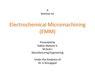 A
               Seminar on



Electrochemical Micromachining
            (EMM)
             Presented by
           Todkar Mahesh S.
                M.Tech-I
        Manufacturing Engineering

          Under the Guidance of
            Dr. A Venugopal
 
