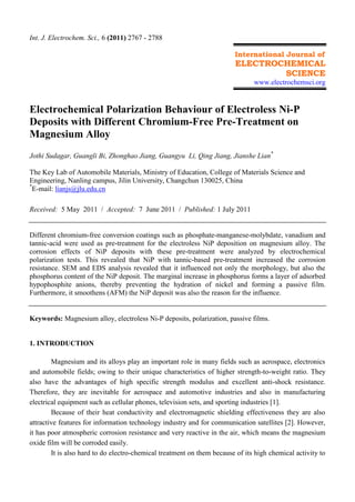 Int. J. Electrochem. Sci., 6 (2011) 2767 - 2788
International Journal of
ELECTROCHEMICAL
SCIENCE
www.electrochemsci.org
Electrochemical Polarization Behaviour of Electroless Ni-P
Deposits with Different Chromium-Free Pre-Treatment on
Magnesium Alloy
Jothi Sudagar, Guangli Bi, Zhonghao Jiang, Guangyu Li, Qing Jiang, Jianshe Lian*
The Key Lab of Automobile Materials, Ministry of Education, College of Materials Science and
Engineering, Nanling campus, Jilin University, Changchun 130025, China
*
E-mail: lianjs@jlu.edu.cn
Received: 5 May 2011 / Accepted: 7 June 2011 / Published: 1 July 2011
Different chromium-free conversion coatings such as phosphate-manganese-molybdate, vanadium and
tannic-acid were used as pre-treatment for the electroless NiP deposition on magnesium alloy. The
corrosion effects of NiP deposits with these pre-treatment were analyzed by electrochemical
polarization tests. This revealed that NiP with tannic-based pre-treatment increased the corrosion
resistance. SEM and EDS analysis revealed that it influenced not only the morphology, but also the
phosphorus content of the NiP deposit. The marginal increase in phosphorus forms a layer of adsorbed
hypophosphite anions, thereby preventing the hydration of nickel and forming a passive film.
Furthermore, it smoothens (AFM) the NiP deposit was also the reason for the influence.
Keywords: Magnesium alloy, electroless Ni-P deposits, polarization, passive films.
1. INTRODUCTION
Magnesium and its alloys play an important role in many fields such as aerospace, electronics
and automobile fields; owing to their unique characteristics of higher strength-to-weight ratio. They
also have the advantages of high specific strength modulus and excellent anti-shock resistance.
Therefore, they are inevitable for aerospace and automotive industries and also in manufacturing
electrical equipment such as cellular phones, television sets, and sporting industries [1].
Because of their heat conductivity and electromagnetic shielding effectiveness they are also
attractive features for information technology industry and for communication satellites [2]. However,
it has poor atmospheric corrosion resistance and very reactive in the air, which means the magnesium
oxide film will be corroded easily.
It is also hard to do electro-chemical treatment on them because of its high chemical activity to
 