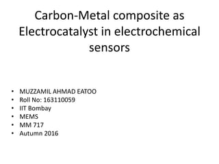 Carbon-Metal composite as
Electrocatalyst in electrochemical
sensors
• MUZZAMIL AHMAD EATOO
• Roll No: 163110059
• IIT Bombay
• MEMS
• MM 717
• Autumn 2016
 